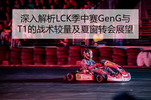 深入解析LCK季中赛GenG与T1的战术较量及夏窗转会展望